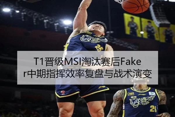 T1晋级MSI淘汰赛后Faker中期指挥效率复盘与战术演变