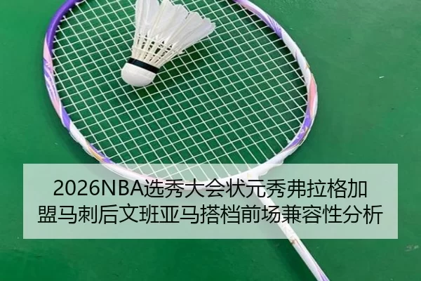 2026NBA选秀大会状元秀弗拉格加盟马刺后文班亚马搭档前场兼容性分析
