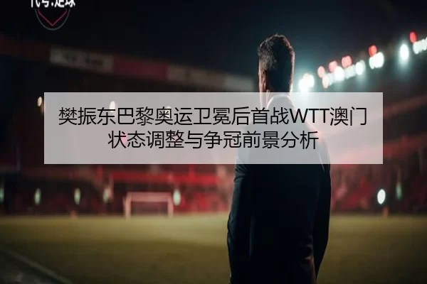 樊振东巴黎奥运卫冕后首战WTT澳门 状态调整与争冠前景分析